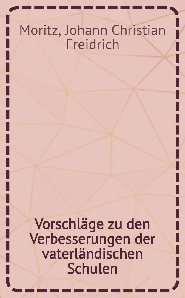 Vorschl&auml;ge zu den Verbesserungen der vaterl&auml;ndischen Schulen : Womit zur &ouml;ffentlichen Schulpr&uuml;fung am 6. und 7ten Julius d. J. vormittags um 9. Uhr nachmittags um 2. Uhr wie auch zur Redehandlung am 8. Jul. vormittags um 9. Uhr die verehrungs w&uuml;rdigsten Besch&uuml;tzer G&ouml;nher und Freunde unserer Anstalten ehrerbietigst gehorsamst und ergebenst einladet Johann Christian Friedrich Moritz, Rector des Kayserlichen Lyc&auml;ums