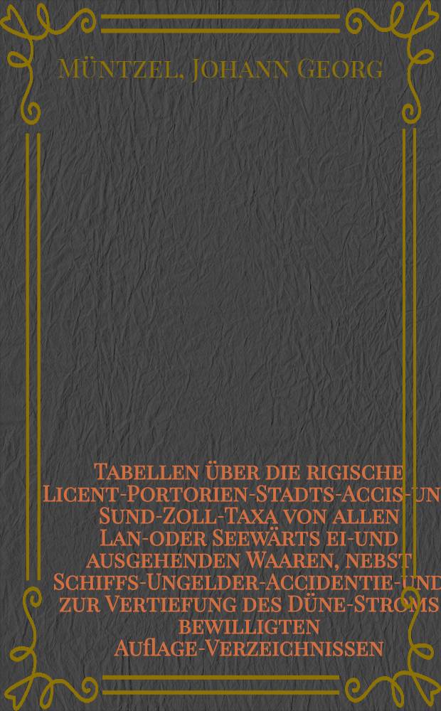 Tabellen über die rigische Licent-Portorien-Stadts-Accise- und Sund-Zoll-Taxa von allen Land- oder Seewärts ein- und ausgehenden Waaren, nebst Schiffs-Ungelder-Accidentien- und zur Vertiefung des Düne-Stroms bewilligten Auflage-Verzeichnissen, durch deren Beyhülfe man ohne mühsames Rechnen, nach der Mannigfaltigkeit der Waaren und ihrem Werthe und Anzahl, von der kleinsten bis zur grössten vorfallenden Summe die Ordonnanzmässigen Abgaben sogleich finden kann