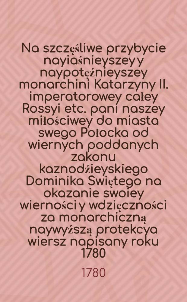 Na szczęśliwe przybycie nayiaśnieyszey y naypotęźnieyszey monarchini Katarzyny II. imperatorowey całey Rossyi etc. pani naszey miłościwey do miasta swego Połocka od wiernych poddanych zakonu kaznodźieyskiego Dominika Swiętego na okazanie swoiey wierności y wdzięczności za monarchiczną naywyźszą protekcya wiersz napisany roku 1780