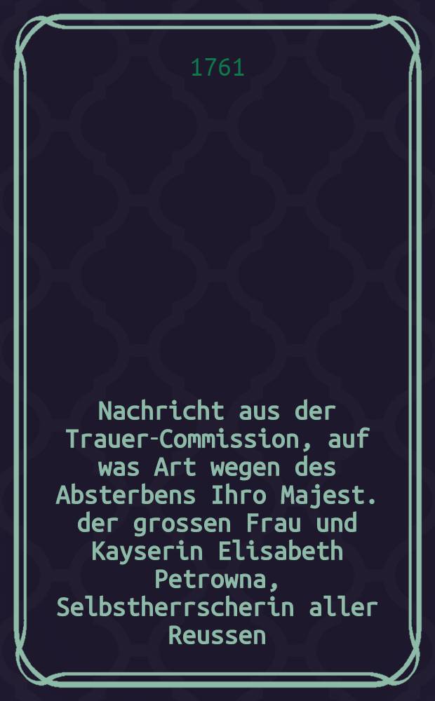 Nachricht aus der Trauer-Commission, auf was Art wegen des Absterbens Ihro Majest. der grossen Frau und Kayserin Elisabeth Petrowna, Selbstherrscherin aller Reussen, glorwürdigst- und höchstseeligen Andenkens, die Trauer auf ein ganzes Jahr, nach vier Quartalen, vom 25. Dec. 1761, an zu rechnen, eingerichtet worden : Die tiefe Trauer nimt inren Anfang vier Wochen nach diesem höchstbetrübten Tage