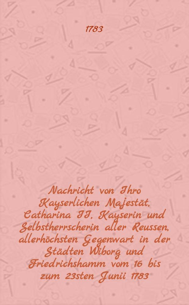 Nachricht von Ihro Kayserlichen Majestät, Catharina II, Kayserin und Selbstherrscherin aller Reussen, allerhöchsten Gegenwart in der Städten Wiborg und Friedrichshamm vom 16 bis zum 23sten Junii 1783.
