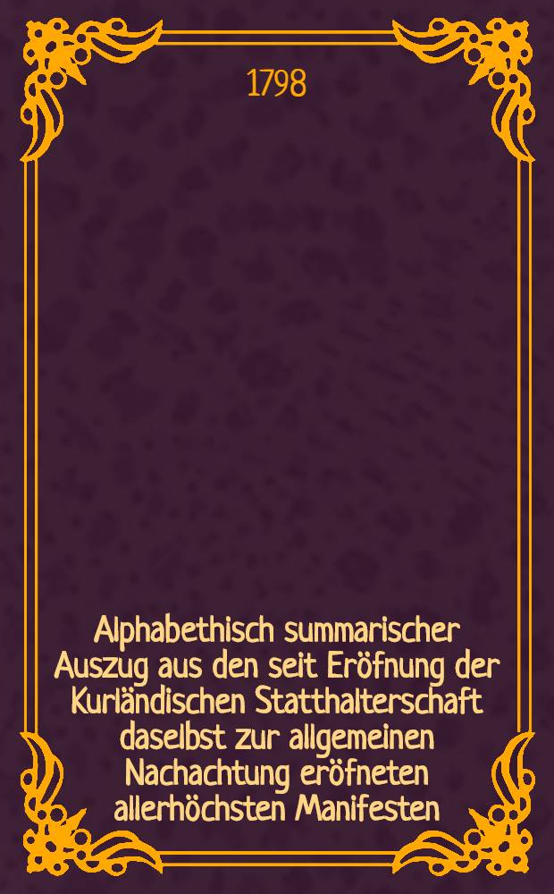 Alphabethisch summarischer Auszug aus den seit Eröfnung der Kurländischen Statthalterschaft daselbst zur allgemeinen Nachachtung eröfneten allerhöchsten Manifesten, Ukasen und Regierungs-Befehlen von 1795, 1796 und 1797