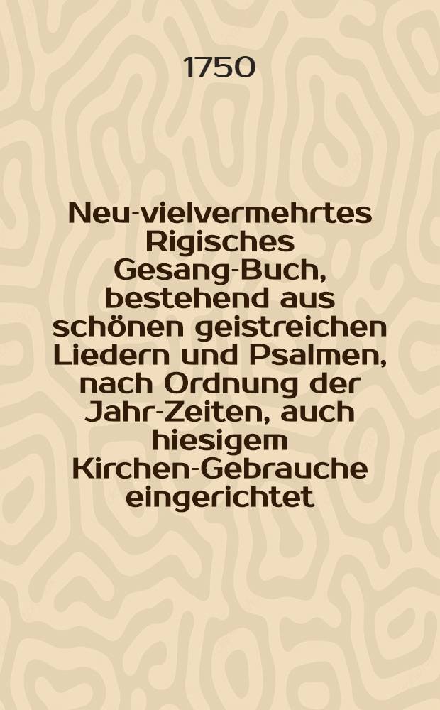 Neu-vielvermehrtes Rigisches Gesang-Buch, bestehend aus sch&ouml;nen geistreichen Liedern und Psalmen, nach Ordnung der Jahr-Zeiten, auch hiesigem Kirchen-Gebrauche eingerichtet, und ietzo mit Geist- und Trostreichen Liedern an der Zahl bis auf 1377 vermehret : Nebst einem Andacht- und Trost-vollen Gebet-Buche so wohl auf ieden Tag in der Wochen, als Vesper-Fest-Zeit, Buss-Beicht- und Communion-Fast- und Bet-Tage, ja alle Noth und Anliegen gerichtet, jederm&auml;nniglich zu seliger Erbauung zu gebrauchen, aufs neue mit grossem Fleiss &uuml;bersehen, und mit dem Kern aller Gebete, wie auch Ihro Majest&auml;t Kirchen-Gebet und sonsten mercklich verbessert