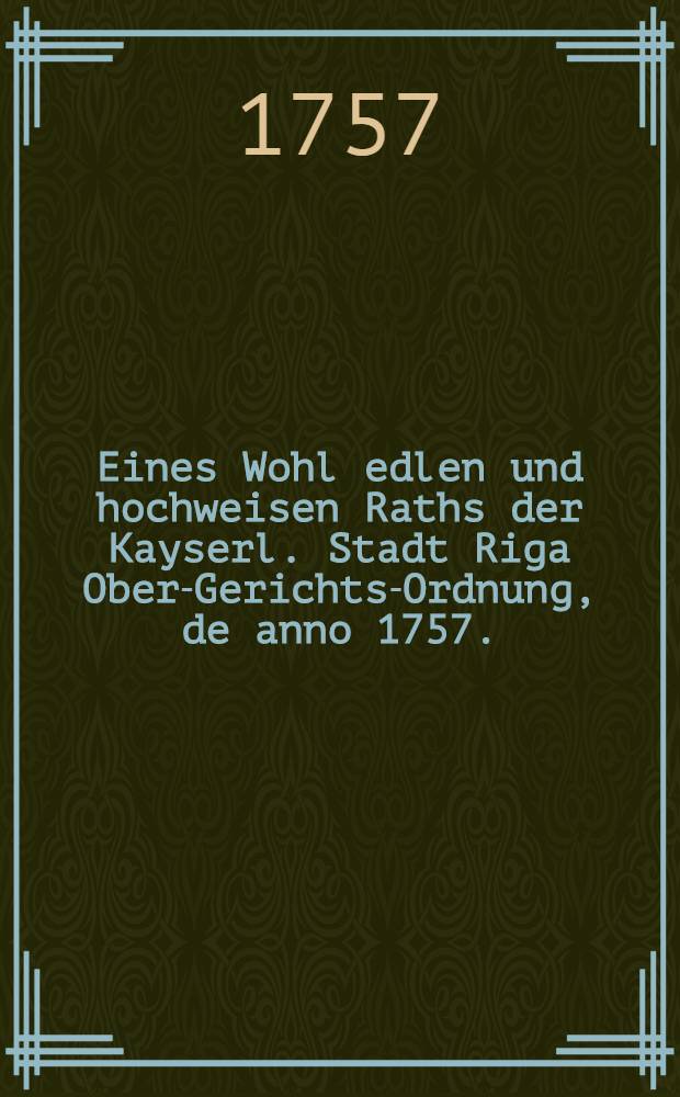 Eines Wohl edlen und hochweisen Raths der Kayserl. Stadt Riga Ober-Gerichts-Ordnung, de anno 1757.