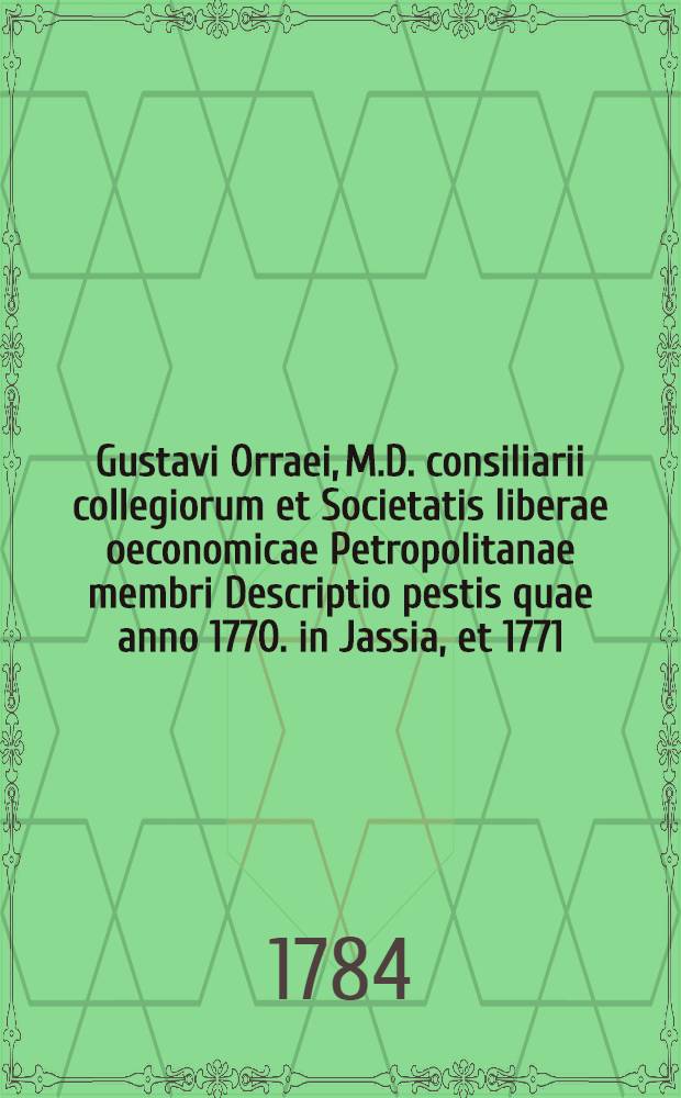 Gustavi Orraei, M.D. consiliarii collegiorum et Societatis liberae oeconomicae Petropolitanae membri Descriptio pestis quae anno 1770. in Jassia, et 1771. in Moscua grassata est