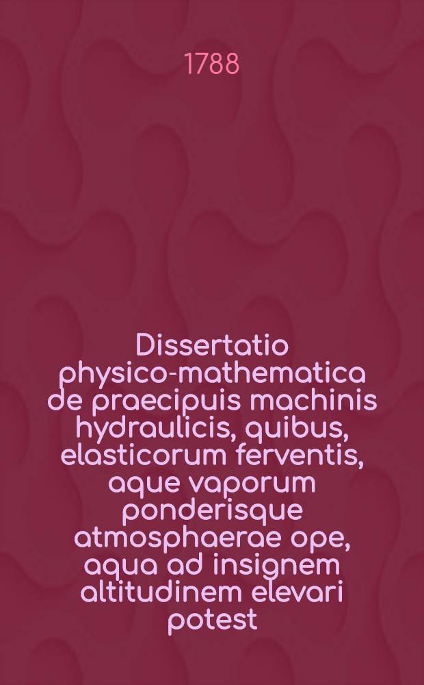Dissertatio physico-mathematica de praecipuis machinis hydraulicis, quibus, elasticorum ferventis, aque vaporum ponderisque atmosphaerae ope, aqua ad insignem altitudinem elevari potest, hucusque inventis, qua, expositis primum principiis, quibus hujus generis machinae superstructae sunt, uniuscujusque illarum mechanismus explicatur, utque, quid quaeque praestare possit, deinde exponitur, pro gradu magistri philosophiae honoribusque Academicis rite ac legitime consequendis