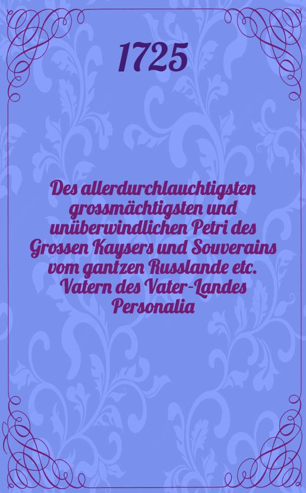 Des allerdurchlauchtigsten grossmächtigsten und unüberwindlichen Petri des Grossen Kaysers und Souverains vom gantzen Russlande etc. Vatern des Vater-Landes Personalia, welche nachdem das Käyserliche Leichen-Begängniss in der Residence St. Petersburg mit allen Solennitaeten am 10. Martii curr. anni vollenzogen worden, in dem Lieffländischen General-Gouvernemente am folgenden 30. Maii, als dem zum Gedächtniss Sr. Majesté Exequien angeordneten Fest-Tage, in allen Kirchen und Gemeinden dieses Hertzogthums bey volckreicher Versamlung, auch aller anwesenden hertzinniglicher Trauer und Leydwesen abgelesen sind