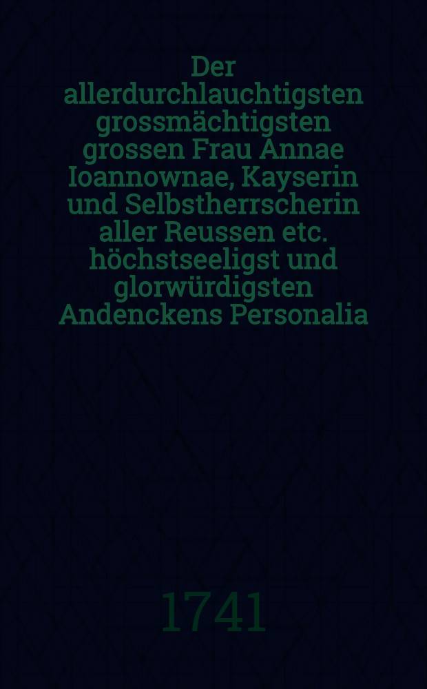 Der allerdurchlauchtigsten grossmächtigsten grossen Frau Annae Ioannownae, Kayserin und Selbstherrscherin aller Reussen etc. höchstseeligst und glorwürdigsten Andenckens Personalia, welche nach dem das Kayserliche Leich-Begängnuss in der Residentz St. Petersburg mit allen Solennitaeten am 23. Decembr. 1740. vollenzogen worden, in dem Lieffländischen General-Gouvernement am 16. Januarii A. cur. als denn zum Gedächtniss Seiner Kayserl. Majeste Exequien angeordneten Tage, in allen Kirchen und Gemeinden dieses Hertzogthums, bey Volckereicher-Versammlung, auch aller Anwesenden hertzinniglicher Trauer und Leydwesen, abgelesen worden