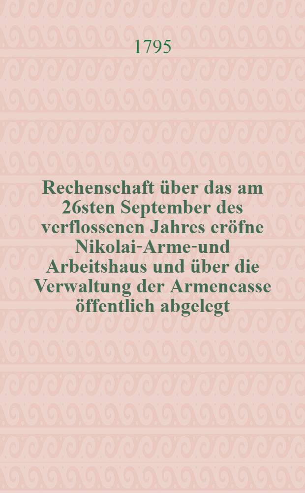... Rechenschaft über das am 26sten September des verflossenen Jahres eröfne Nikolai-Armen- und Arbeitshaus und über die Verwaltung der Armencasse öffentlich abgelegt ... von der Armen-Administration. Rechenschaft 1 : ... Am 1sten Januar 1795 ...