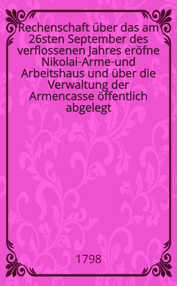 ... Rechenschaft über das am 26sten September des verflossenen Jahres eröfne Nikolai-Armen- und Arbeitshaus und über die Verwaltung der Armencasse öffentlich abgelegt ... von der Armen-Administration. Rechenschaft 4 : ... Am 8ten Januar des 1798sten Jahres ...
