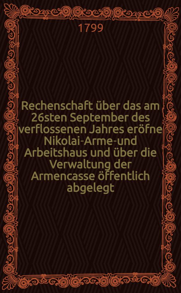 ... Rechenschaft über das am 26sten September des verflossenen Jahres eröfne Nikolai-Armen- und Arbeitshaus und über die Verwaltung der Armencasse öffentlich abgelegt ... von der Armen-Administration. Rechenschaft 5 : ... Am 12ten Februar des 1799sten Jahres ...