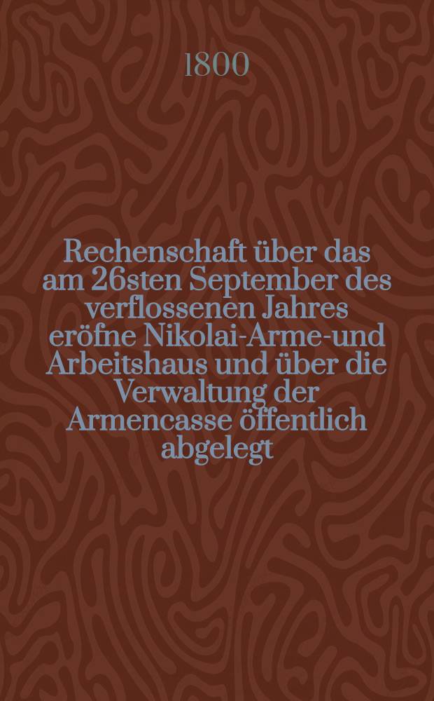 ... Rechenschaft über das am 26sten September des verflossenen Jahres eröfne Nikolai-Armen- und Arbeitshaus und über die Verwaltung der Armencasse öffentlich abgelegt ... von der Armen-Administration. Rechenschaft 6 : ... Am 17ten Februar des 1800sten Jahres ...