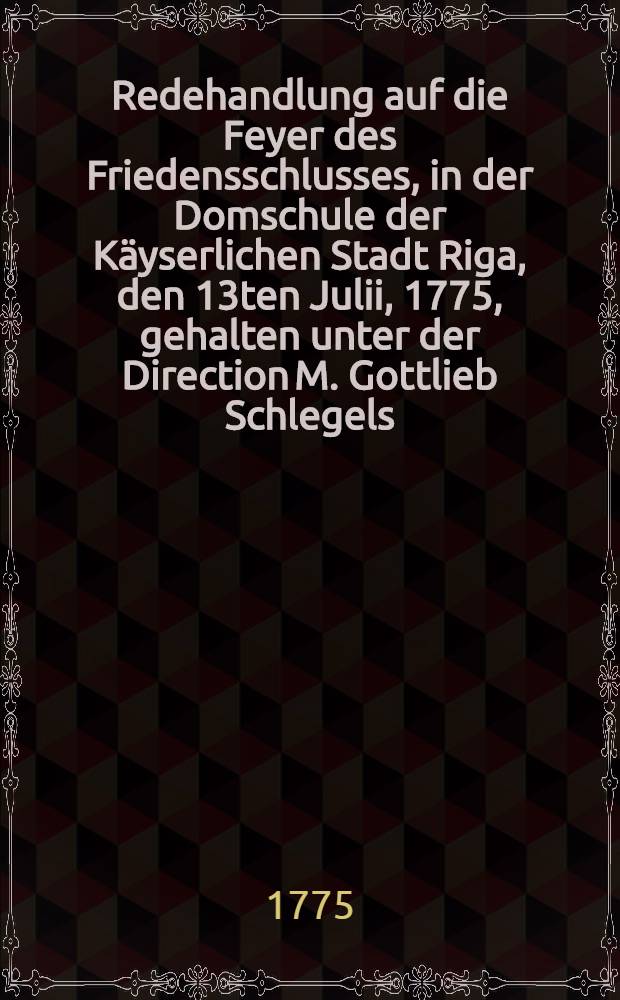 Redehandlung auf die Feyer des Friedensschlusses, in der Domschule der Käyserlichen Stadt Riga, den 13ten Julii, 1775, gehalten unter der Direction M. Gottlieb Schlegels, Rectors der Schule