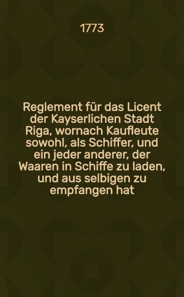Reglement für das Licent der Kayserlichen Stadt Riga, wornach Kaufleute sowohl, als Schiffer, und ein jeder anderer, der Waaren in Schiffe zu laden, und aus selbigen zu empfangen hat, sich richten und verhalten soll