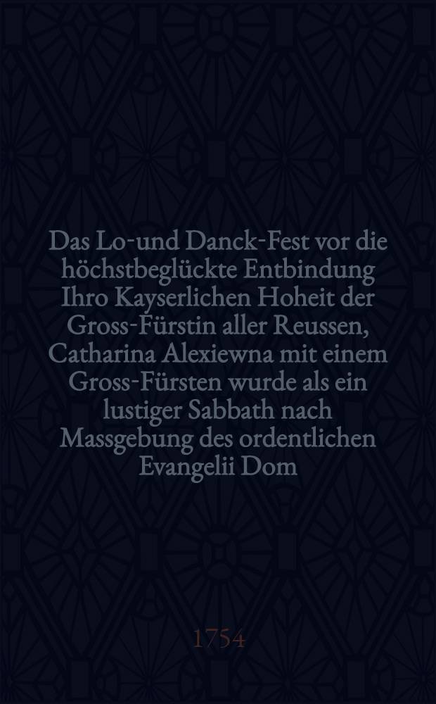 Das Lob- und Danck-Fest vor die höchstbeglückte Entbindung Ihro Kayserlichen Hoheit der Gross-Fürstin aller Reussen, Catharina Alexiewna mit einem Gross-Fürsten wurde als ein lustiger Sabbath nach Massgebung des ordentlichen Evangelii Dom. XVII. p. Trinit. als den 25. Sept. 1754. ex Luca Cap. XIV. v. 1-11. in Vergleichung mit den Worten Jes. 58, 15, 14.