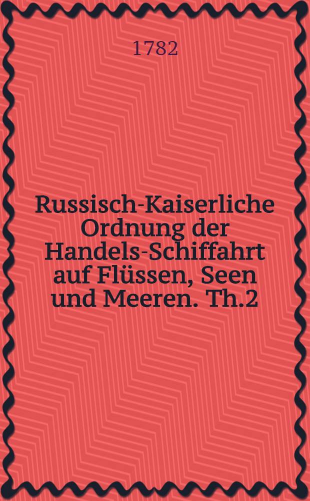 Russisch-Kaiserliche Ordnung der Handels-Schiffahrt auf Fl&uuml;ssen, Seen und Meeren. Th.2 : Verfertigt im Jahr 1781