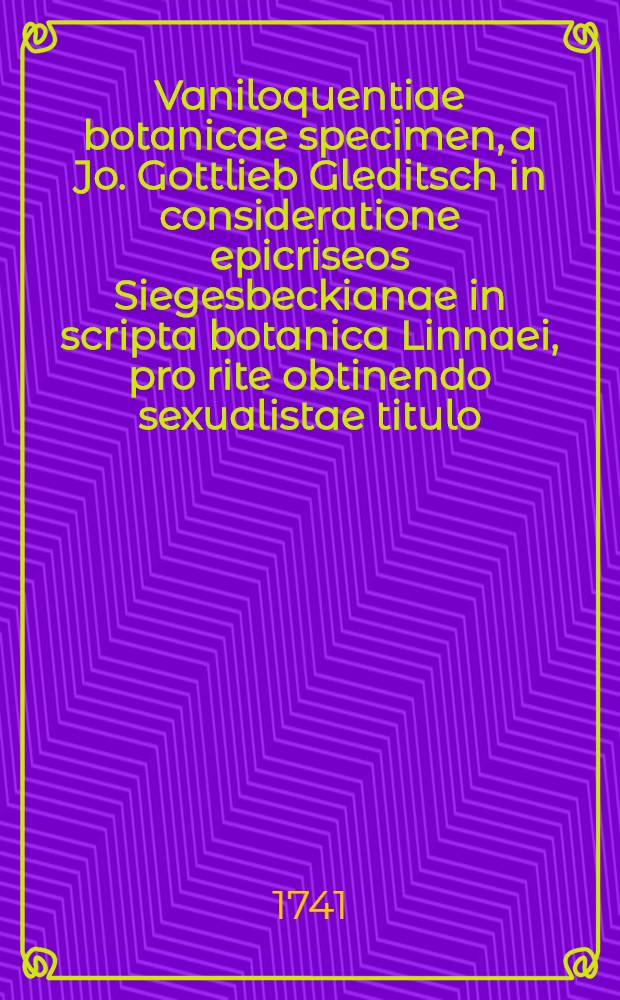 Vaniloquentiae botanicae specimen, a Jo. Gottlieb Gleditsch in consideratione epicriseos Siegesbeckianae in scripta botanica Linnaei, pro rite obtinendo sexualistae titulo, nuper evulgatum, jure vero retorsionis refutatum et elusum Jo. Georgio Siegesbeck, M.D. et P.T. Horti Medici Petropolitani praefecto