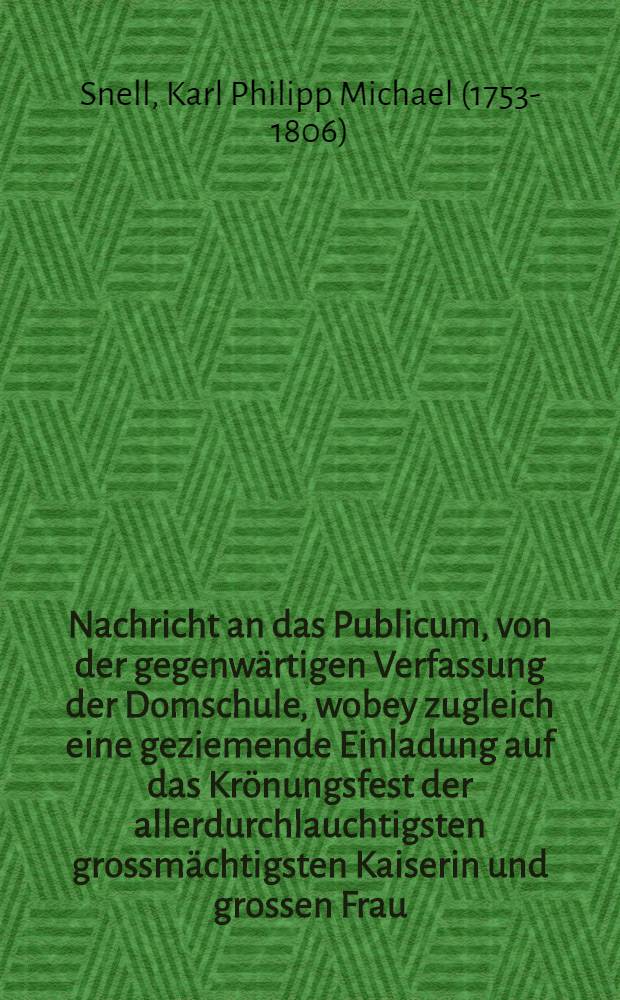Nachricht an das Publicum, von der gegenwärtigen Verfassung der Domschule, wobey zugleich eine geziemende Einladung auf das Krönungsfest der allerdurchlauchtigsten grossmächtigsten Kaiserin und grossen Frau, Katharina Alexiewna, etc. Kaiserin und Selbstherrscherin aller Reussen, welches auf den 24sten Septemb. dieses J. 1781. Vormittags um 10 Uhr in der hiesigen Domschule gefeiert werden soll, an alle hohen Gönner, und Freunde ergebet von M. Karl Philip Mischael Snell, Rector