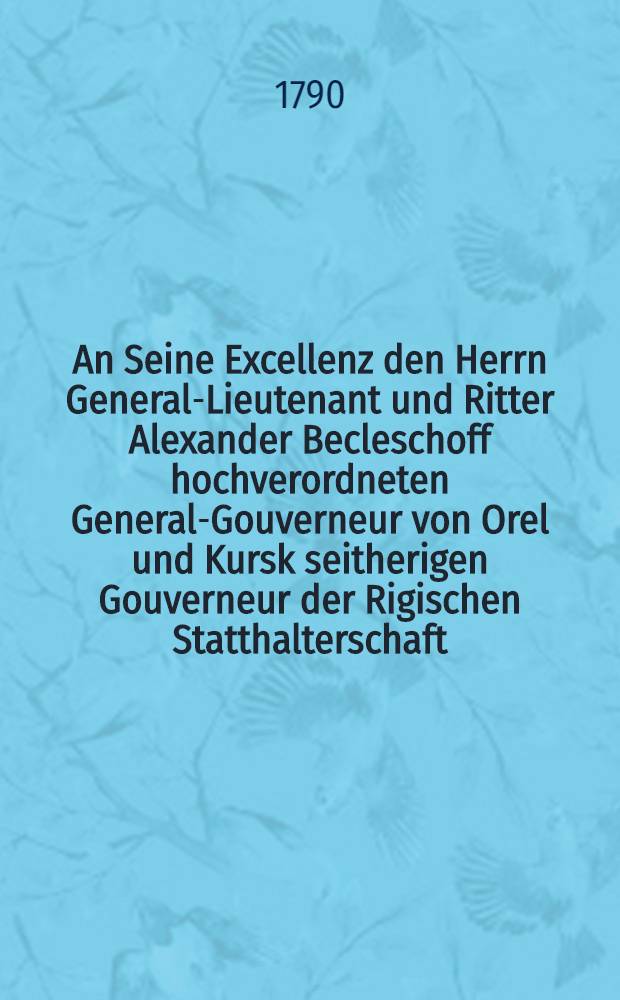 An Seine Excellenz den Herrn General-Lieutenant und Ritter Alexander Becleschoff hochverordneten General-Gouverneur von Orel und Kursk seitherigen Gouverneur der Rigischen Statthalterschaft