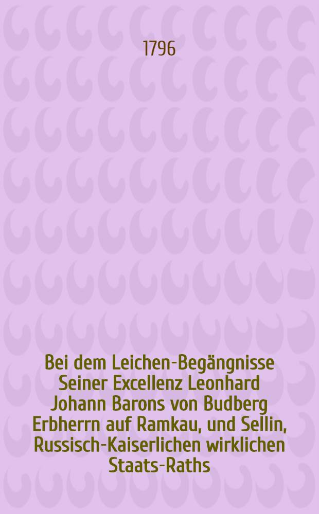 Bei dem Leichen-Begängnisse Seiner Excellenz Leonhard Johann Barons von Budberg Erbherrn auf Ramkau, und Sellin, Russisch-Kaiserlichen wirklichen Staats-Raths, Ritters des Wladimir-Ordens zweiter Classe, Präsidenten der Livländischen gemeinnützigen ökonomischen Gesellschaft, den 11ten September 1796. von Karl Gottlob Sonntag Oberpastor an der Kronskirche zu Riga
