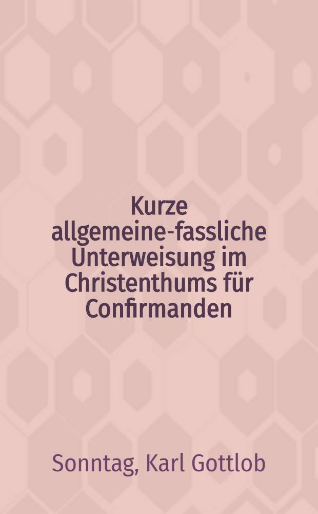 Kurze allgemeine-fassliche Unterweisung im Christenthums f&uuml;r Confirmanden : Die Grundlage eines ausf&uuml;hrlichen Lehrbuchs