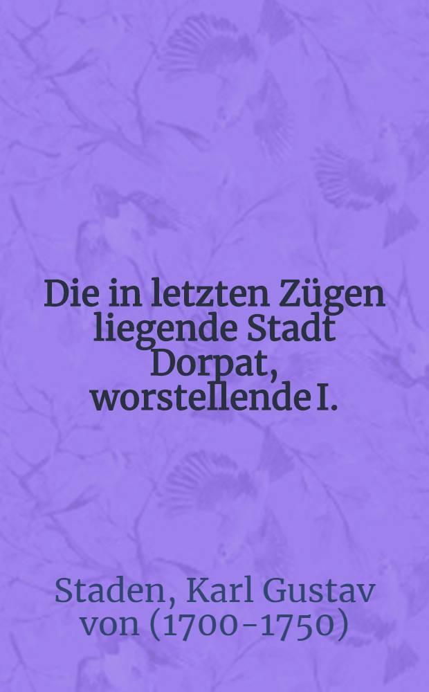 Die in letzten Zügen liegende Stadt Dorpat, worstellende I.: ihre gefähriche Krankheit, oder elender Zustand; II.: ihre Cur, oder die unvorgreiflichen Artzeneymittel wodurch ihr könte geholfen werden; III.: den Nutzen so aus dieser Genesung zu gewarten