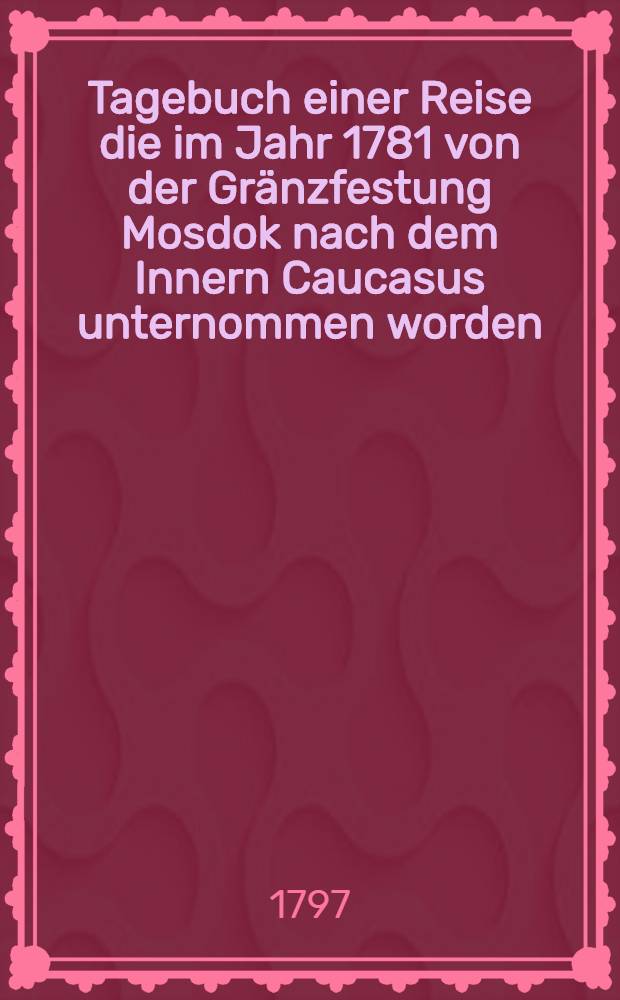 Tagebuch einer Reise die im Jahr 1781 von der Gr&auml;nzfestung Mosdok nach dem Innern Caucasus unternommen worden