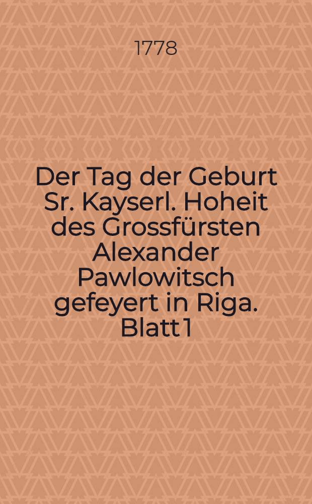 Der Tag der Geburt Sr. Kayserl. Hoheit des Grossf&uuml;rsten Alexander Pawlowitsch gefeyert in Riga. Blatt [1]