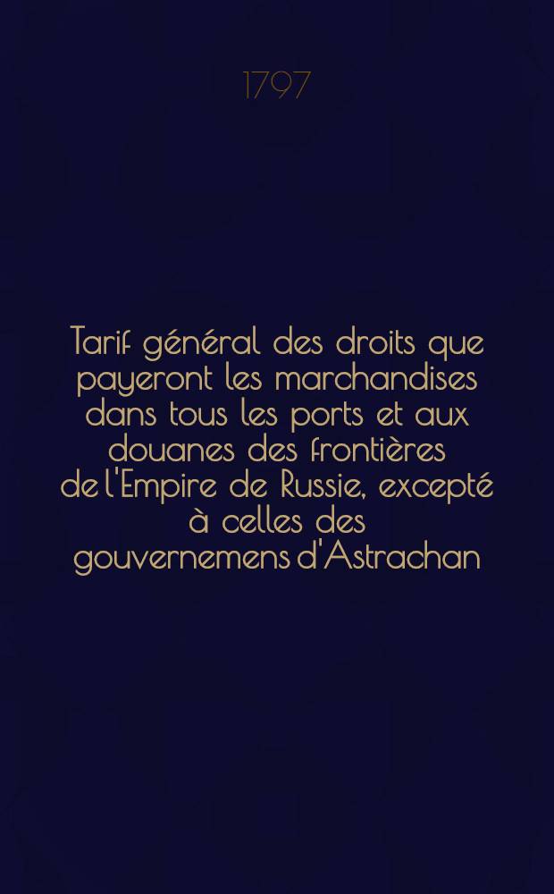 Tarif général des droits que payeront les marchandises dans tous les ports et aux douanes des frontières de l'Empire de Russie, excepté à celles des gouvernemens d'Astrachan, d'Orenbourg, de Tobolsk et d'Irkoutzk
