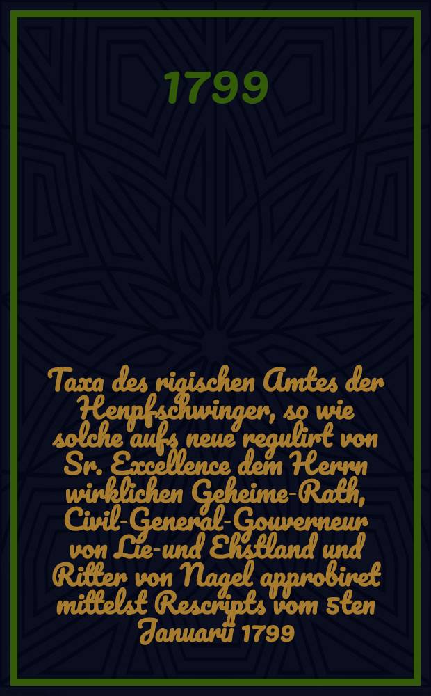 Taxa des rigischen Amtes der Henpfschwinger, so wie solche aufs neue regulirt von Sr. Excellence dem Herrn wirklichen Geheimen- Rath, Civil-General-Gouverneur von Lief- und Ehstland und Ritter von Nagel approbiret mittelst Rescripts vom 5ten Januarii 1799. festgesetzet und zum Druck berfördert worden