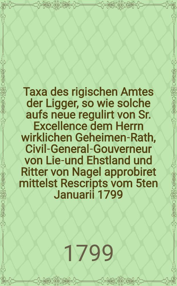 Taxa des rigischen Amtes der Ligger, so wie solche aufs neue regulirt von Sr. Excellence dem Herrn wirklichen Geheimen-Rath, Civil-General-Gouverneur von Lief- und Ehstland und Ritter von Nagel approbiret mittelst Rescripts vom 5ten Januarii 1799. festgesetzet und zum Druck befördert worden