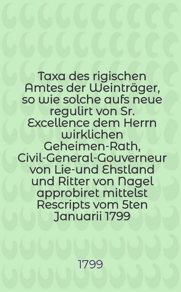 Taxa des rigischen Amtes der Weinträger, so wie solche aufs neue regulirt von Sr. Excellence dem Herrn wirklichen Geheimen-Rath, Civil-General-Gouverneur von Lief- und Ehstland und Ritter von Nagel approbiret mittelst Rescripts vom 5ten Januarii 1799. festgesetzet und zum Druck befördert worden