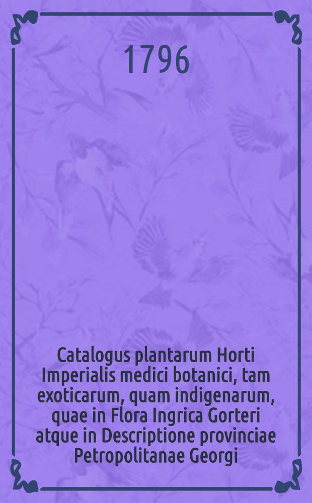 Catalogus plantarum Horti Imperialis medici botanici, tam exoticarum, quam indigenarum, quae in Flora Ingrica Gorteri atque in Descriptione provinciae Petropolitanae Georgi, recensentur, aliarumque, secundum systematis naturae illustris C. Linnaei editionem XII. et XIII. Gmelini dispositarum