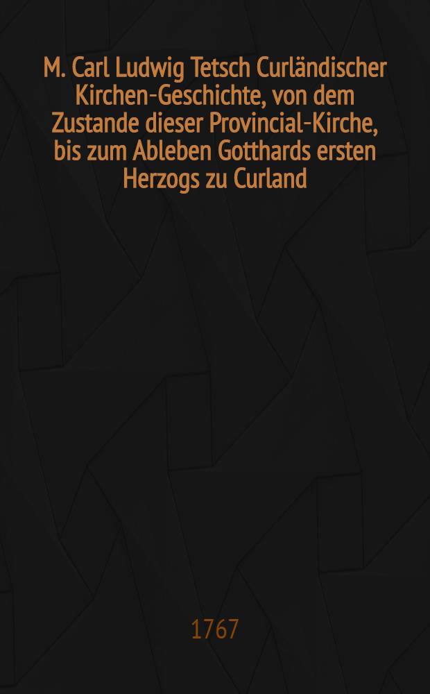 M. Carl Ludwig Tetsch Curländischer Kirchen-Geschichte, von dem Zustande dieser Provincial-Kirche, bis zum Ableben Gotthards ersten Herzogs zu Curland, nebst der gegenwärtigen äusserlichen kirchlichen Verfassung dieses Herzogthums. Th.1