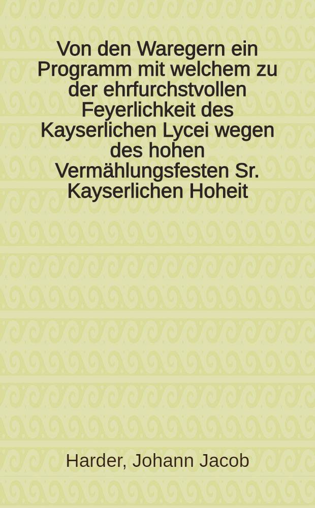 Von den Waregern ein Programm mit welchem zu der ehrfurchstvollen Feyerlichkeit des Kayserlichen Lycei wegen des hohen Verm&auml;hlungsfesten Sr. Kayserlichen Hoheit, des Grossf&uuml;rsten Paul Petrowitsch mit Ihro Kayserlichen Hoheit, des Prinzessin von Hessen-Darmstadt, Natalia Alexiewna, auf den 2ten October d. J. Vormittags um 10 Uhr die erlauchten Besch&uuml;zer, G&ouml;ner und Freunde unserer Anstalten, wie auch vornehem Dames ehrerbietigst und ergebenst einladet Johann Jakob Harder, Rector