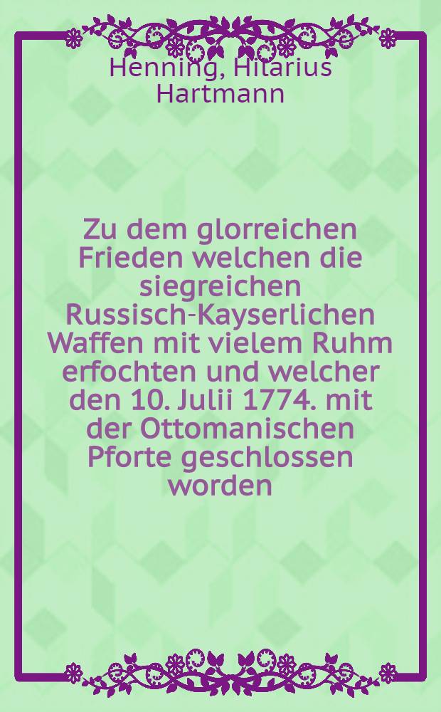 Zu dem glorreichen Frieden welchen die siegreichen Russisch-Kayserlichen Waffen mit vielem Ruhm erfochten und welcher den 10. Julii 1774. mit der Ottomanischen Pforte geschlossen worden, w&uuml;nschet Ihro Kayserlichen Maiest&auml;t der allerdurchlauchtigsten grossen Frau und Kayserin Catharina der Zweyten Beherrscherin aller Reussen an dem erfreulichen Friedens-Fest tausend Gluck und Seegen Hilarius Hartmann Henning, Pastor und Seelsorger der adelichen deutschen Jugend im Land- und Ingenieur-Cadetten-Corps