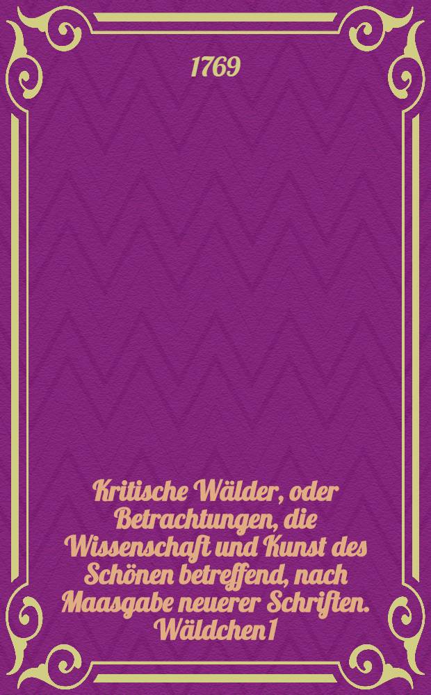 Kritische Wälder, oder Betrachtungen, die Wissenschaft und Kunst des Schönen betreffend, nach Maasgabe neuerer Schriften. Wäldchen 1 : Herrn Lessings Laokoon gewidmet
