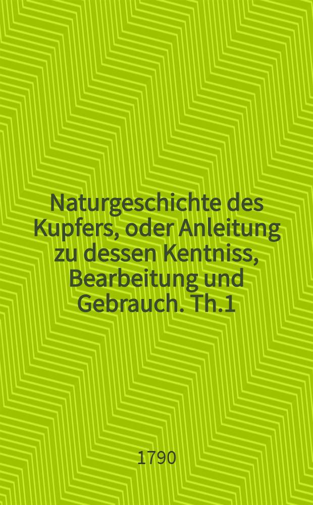 Naturgeschichte des Kupfers, oder Anleitung zu dessen Kentniss, Bearbeitung und Gebrauch. Th.1 : Welcher die allgemeinen Eigenschaften des Kupfers die Kentniss seiner Erze, und die Anleitung zu deren Bearbeitung und Ausschmelzung enthält