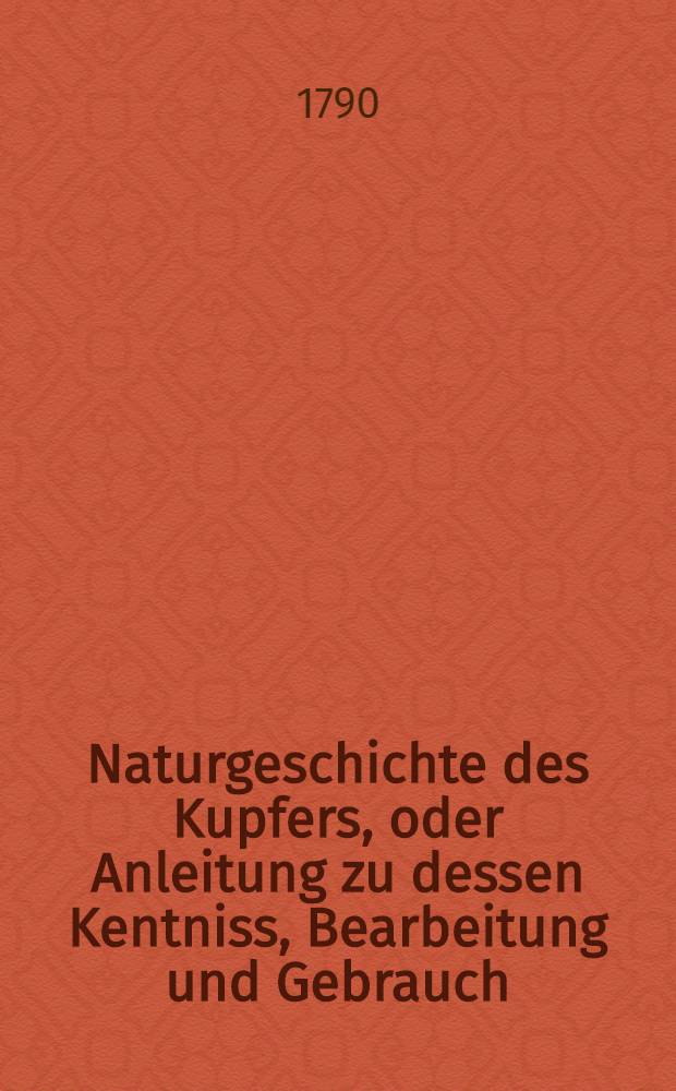 Naturgeschichte des Kupfers, oder Anleitung zu dessen Kentniss, Bearbeitung und Gebrauch