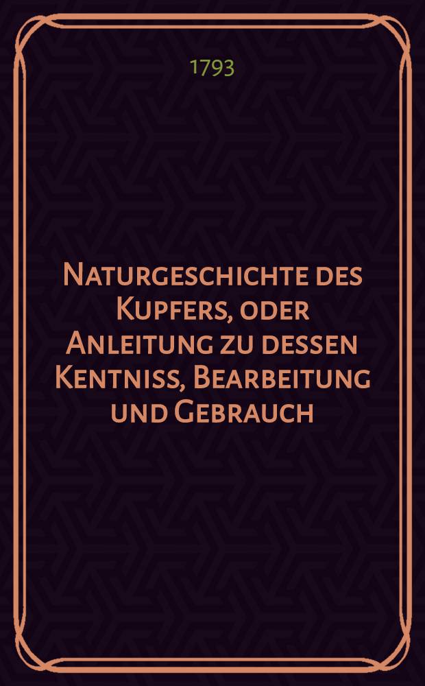 Naturgeschichte des Kupfers, oder Anleitung zu dessen Kentniss, Bearbeitung und Gebrauch