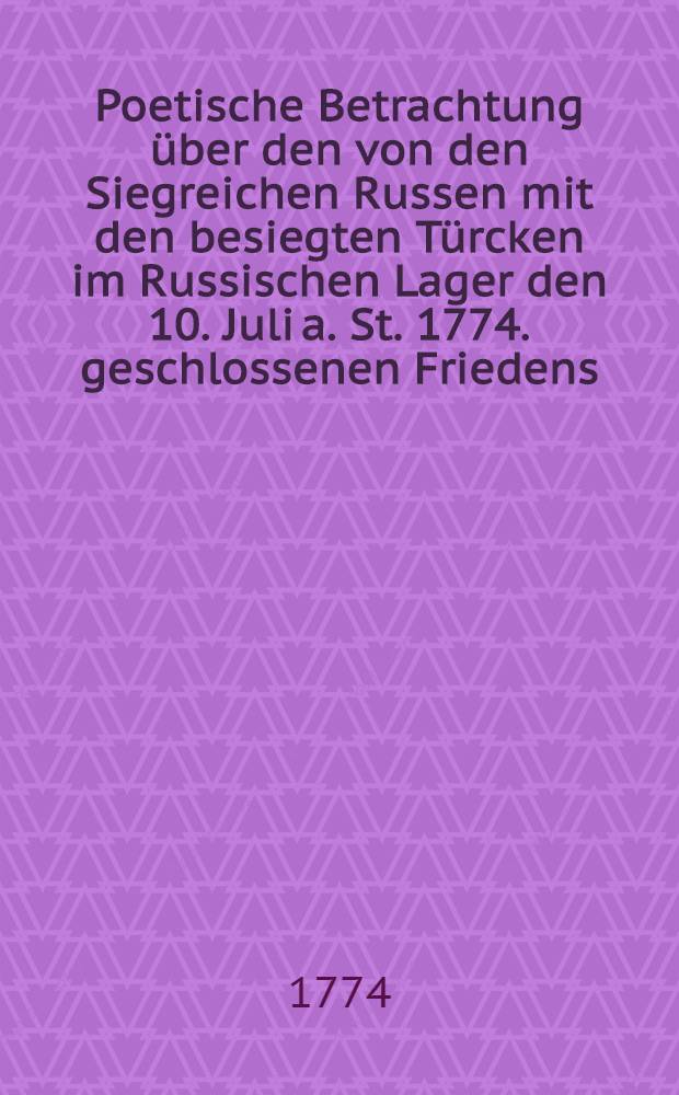 Poetische Betrachtung über den von den Siegreichen Russen mit den besiegten Türcken im Russischen Lager den 10. Juli a. St. 1774. geschlossenen Friedens