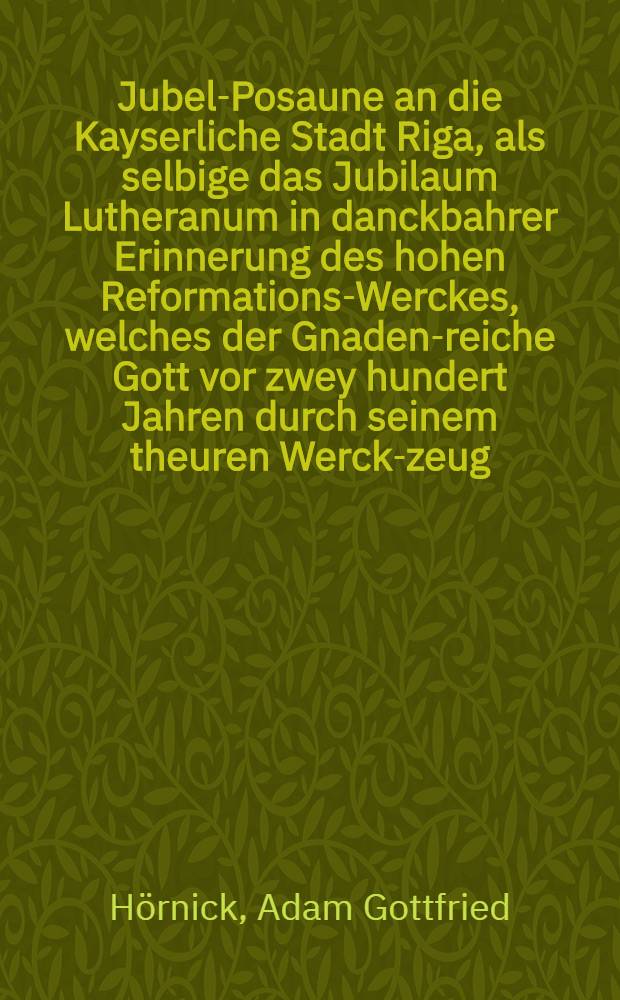 Jubel-Posaune an die Kayserliche Stadt Riga, als selbige das Jubilaum Lutheranum in danckbahrer Erinnerung des hohen Reformations-Werckes, welches der Gnaden-reiche Gott vor zwey hundert Jahren durch seinem theuren Werck-zeug, D. Martinum Lutherum, angefangen, und herrlich ausgef&uuml;hret hat