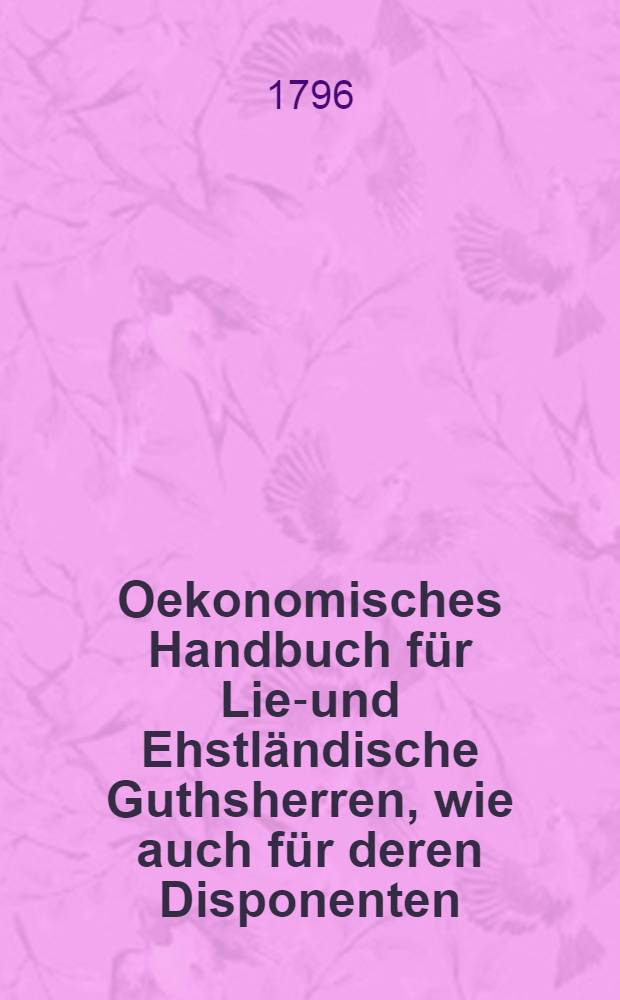 Oekonomisches Handbuch für Lief- und Ehstländische Guthsherren, wie auch für deren Disponenten; darinn zugleich Ergänzungen zu Fischers Landwirtschaftbuche geliefert, auch für auswärtige Liebhaber die Liefländischen Verfahrungsarten hinlänglich dargestellt werden. Th.1