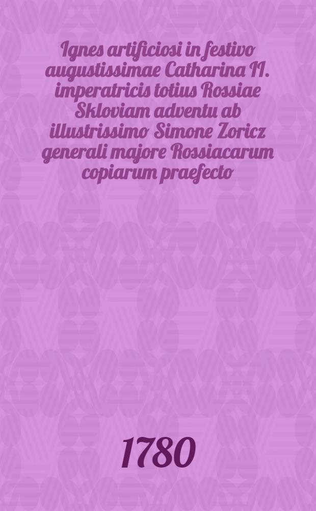 Ignes artificiosi in festivo augustissimae Catharina II. imperatricis totius Rossiae Skloviam adventu ab illustrissimo Simone Zoricz generali majore Rossiacarum copiarum praefecto, variorum Europae ordinum equite, suae patriae utilissimo cive, suae dominae fidelissimo subdito, suaeque augustae benefactrici gratissimo cliente, in signum exuberantis laetitisae excitati die 10. Junii 1780. jam vero a Collegio Mohiloviensi Societatis Jesu Imperiis Augustissimae Imperatricis subjectissimo, honoribus illustrissimi generalis praefecti devotissimo, ablato carmine celebrati