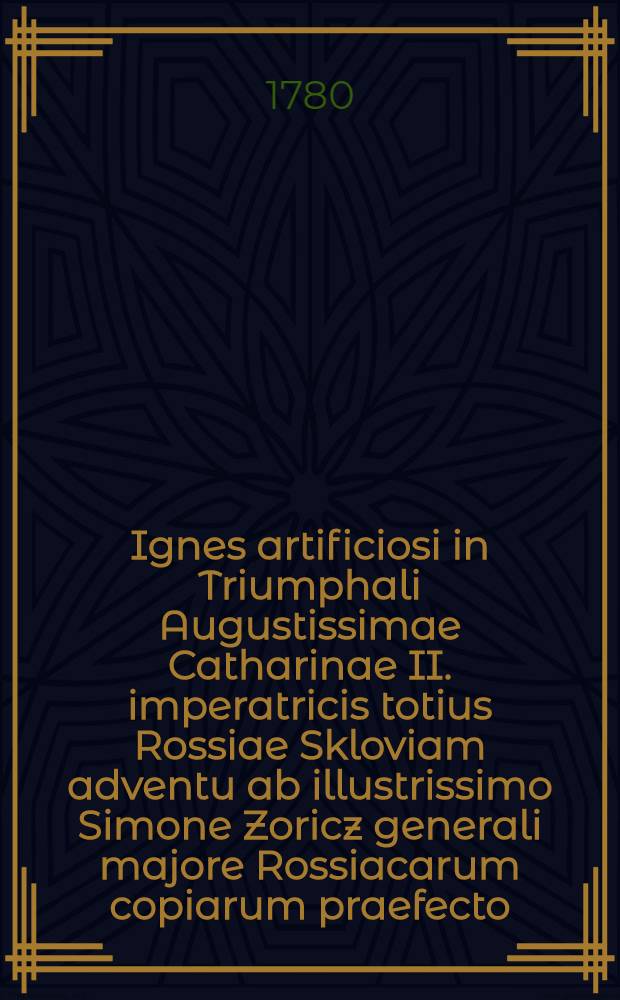 Ignes artificiosi in Triumphali Augustissimae Catharinae II. imperatricis totius Rossiae Skloviam adventu ab illustrissimo Simone Zoricz generali majore Rossiacarum copiarum praefecto, ... in signum exuberantis laetitiae excitati jam vero a Collegio Mohiloviensi Societatis Jesu Imperiis Augustissimae Imperatricis subjectissimo, honoribus illustrissimi generalis praefecti devotissimo, oblato carmine celebrati