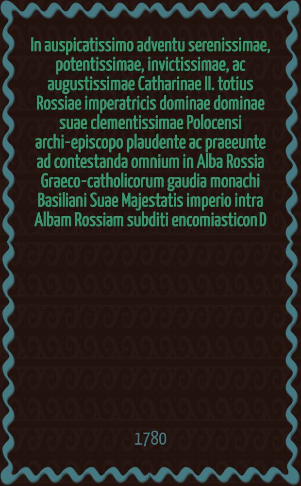 In auspicatissimo adventu serenissimae, potentissimae, invictissimae, ac augustissimae Catharinae II. totius Rossiae imperatricis dominae dominae suae clementissimae Polocensi archi-episcopo plaudente ac praeeunte ad contestanda omnium in Alba Rossia Graeco-catholicorum gaudia monachi Basiliani Suae Majestatis imperio intra Albam Rossiam subditi encomiasticon D.D.D.