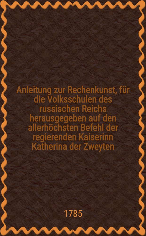 Anleitung zur Rechenkunst, f&uuml;r die Volksschulen des russischen Reichs herausgegeben auf den allerh&ouml;chsten Befehl der regierenden Kaiserinn Katherina der Zweyten. T.1