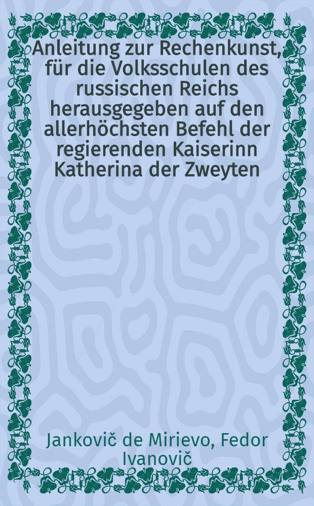Anleitung zur Rechenkunst, f&uuml;r die Volksschulen des russischen Reichs herausgegeben auf den allerh&ouml;chsten Befehl der regierenden Kaiserinn Katherina der Zweyten