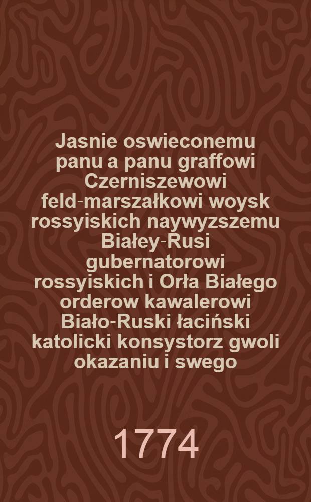 Jasnie oswieconemu panu a panu graffowi Czerniszewowi feld-marszałkowi woysk rossyiskich naywyzszemu Białey-Rusi gubernatorowi rossyiskich i Orła Białego orderow kawalerowi Biało-Ruski łaciński katolicki konsystorz gwoli okazaniu i swego, i w obec całego rzadom iego podległego narodu žalu z rychłego odjazdu, wiersz ofiaruie