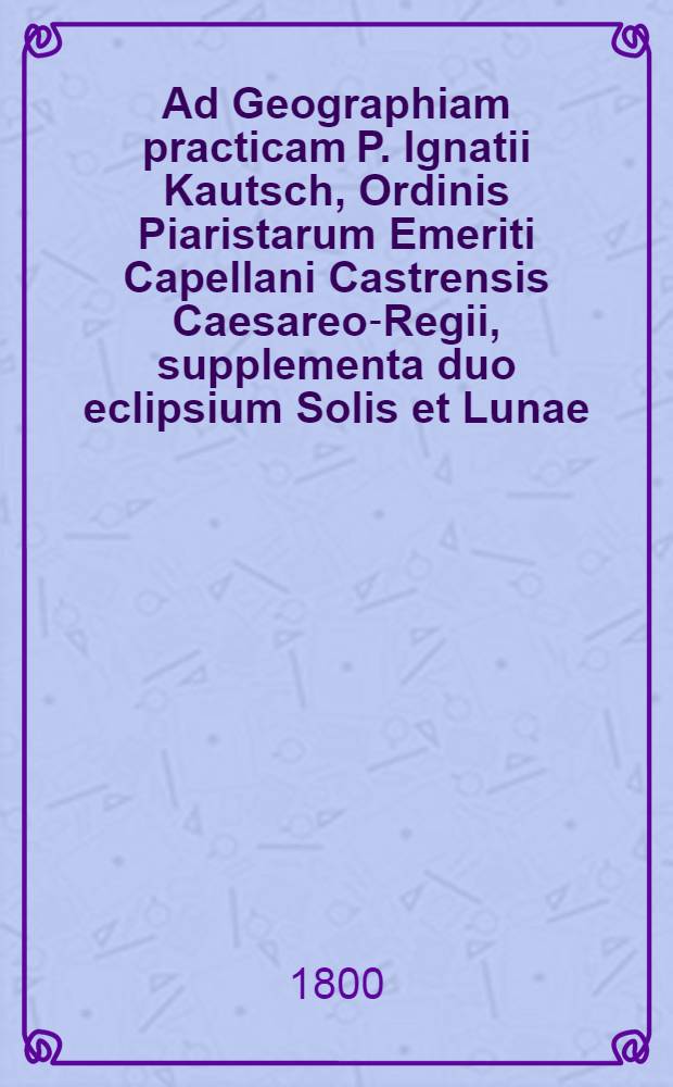 Ad Geographiam practicam P. Ignatii Kautsch, Ordinis Piaristarum Emeriti Capellani Castrensis Caesareo-Regii, supplementa duo eclipsium Solis et Lunae, primum ab anno 1800. ad 1825. et secundum ab anno 1825. ad 1860., cum typo ecliptico et tabulis projectionis geographicis, quibus regiones solares eclipses spectaturae perspicue exhibentur